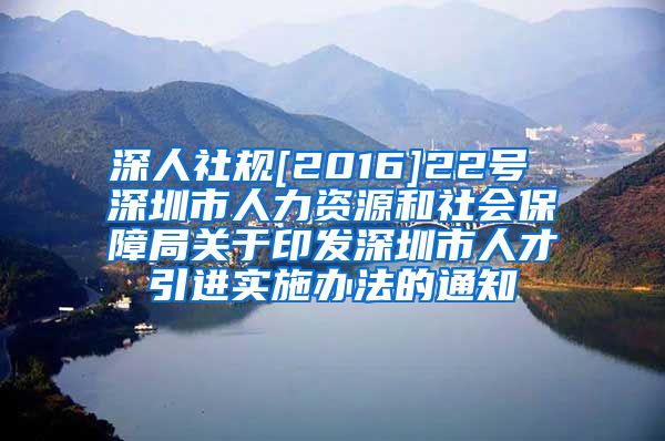 深人社规[2016]22号 深圳市人力资源和社会保障局关于印发深圳市人才引进实施办法的通知