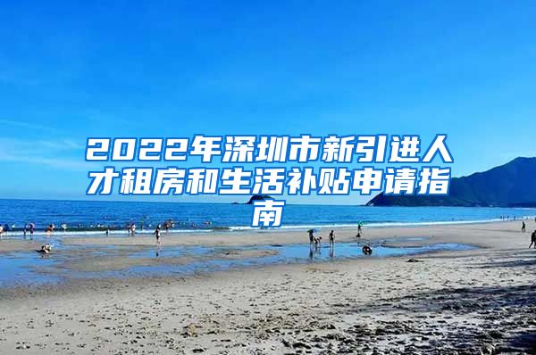 2022年深圳市新引进人才租房和生活补贴申请指南