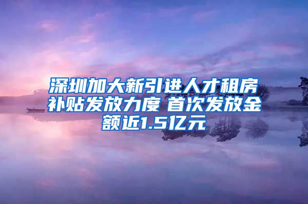 深圳加大新引进人才租房补贴发放力度　首次发放金额近1.5亿元