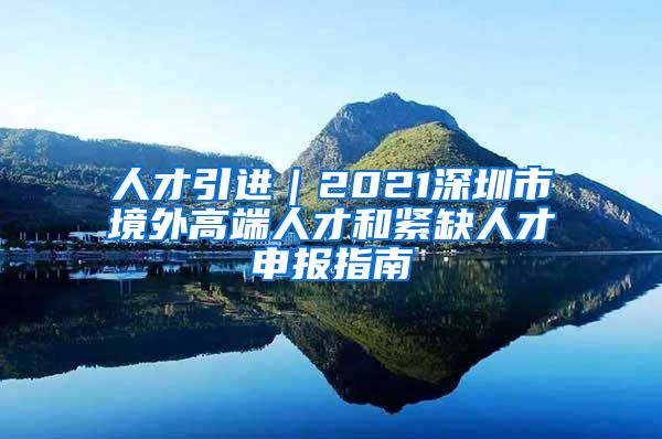 人才引进｜2021深圳市境外高端人才和紧缺人才申报指南