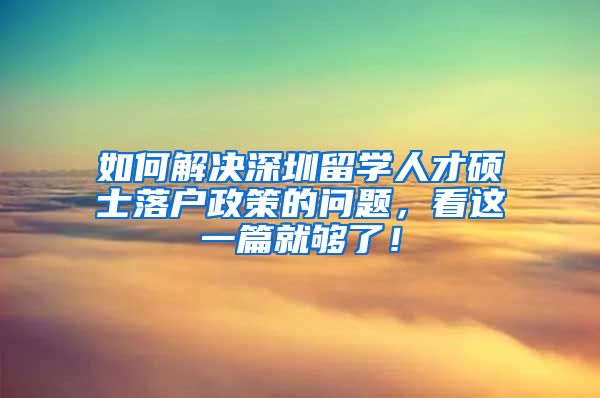 如何解决深圳留学人才硕士落户政策的问题，看这一篇就够了！