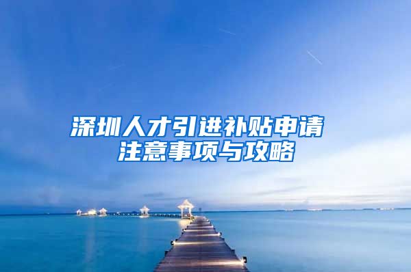 深圳人才引进补贴申请 注意事项与攻略