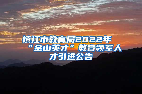 镇江市教育局2022年“金山英才”教育领军人才引进公告