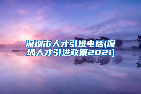 深圳市人才引进电话(深圳人才引进政策2021)