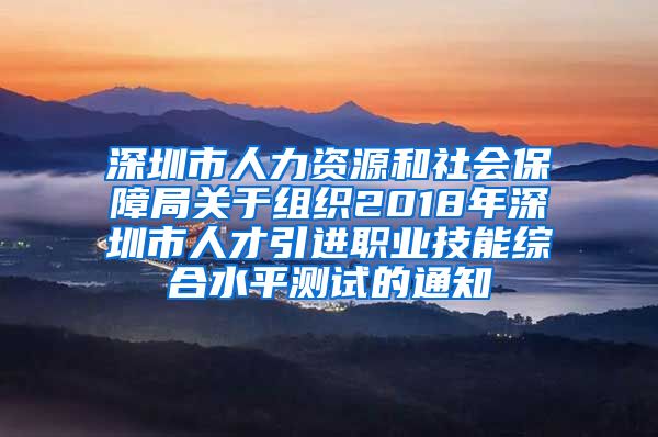 深圳市人力资源和社会保障局关于组织2018年深圳市人才引进职业技能综合水平测试的通知