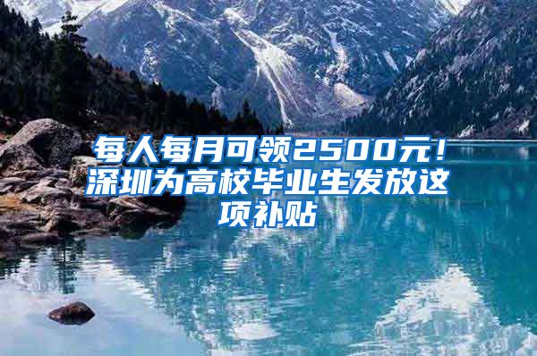 每人每月可领2500元！深圳为高校毕业生发放这项补贴