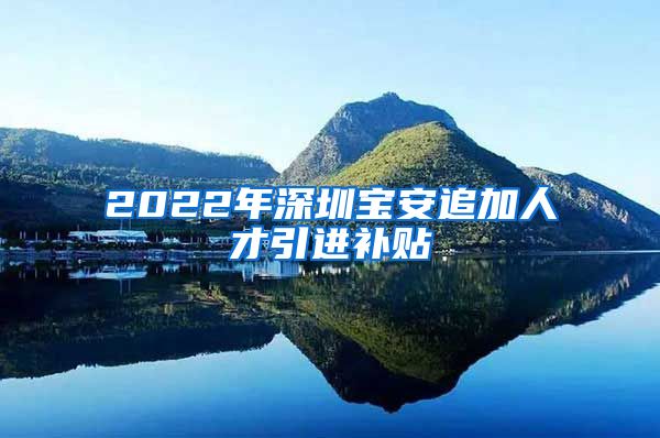 2022年深圳宝安追加人才引进补贴