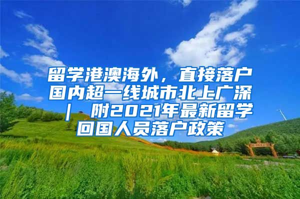 留学港澳海外，直接落户国内超一线城市北上广深 ｜ 附2021年最新留学回国人员落户政策