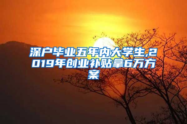 深户毕业五年内大学生,2019年创业补贴拿6万方案