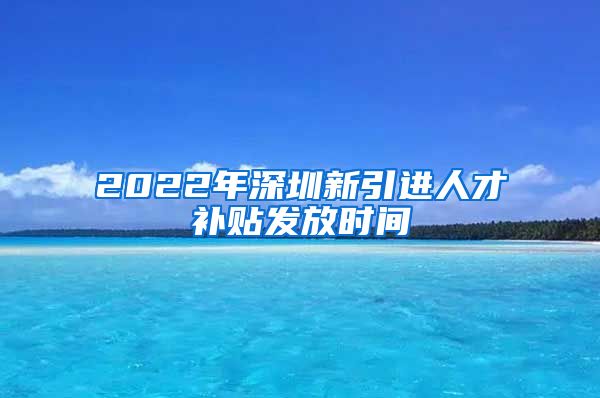 2022年深圳新引进人才补贴发放时间