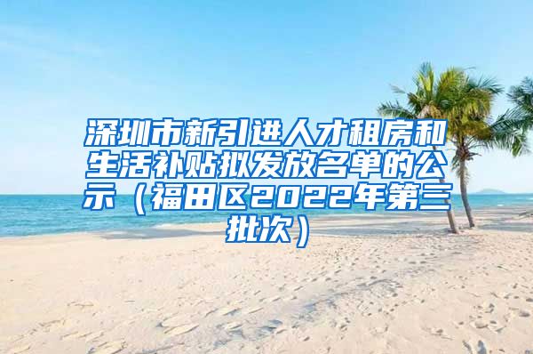 深圳市新引进人才租房和生活补贴拟发放名单的公示（福田区2022年第三批次）