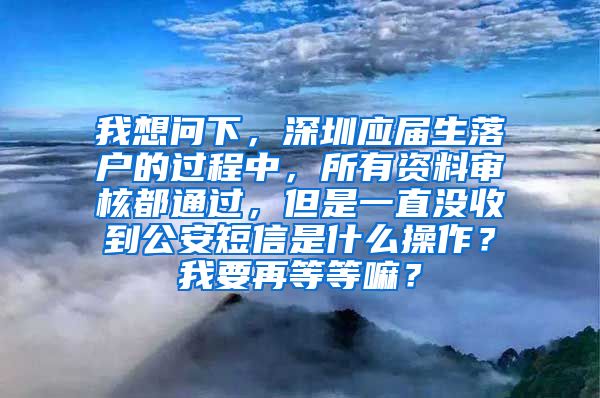 我想问下，深圳应届生落户的过程中，所有资料审核都通过，但是一直没收到公安短信是什么操作？我要再等等嘛？