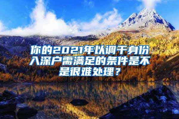 你的2021年以调干身份入深户需满足的条件是不是很难处理？