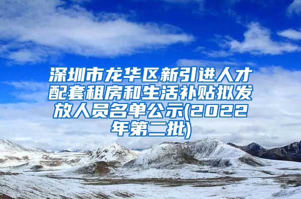 深圳市龙华区新引进人才配套租房和生活补贴拟发放人员名单公示(2022年第二批)