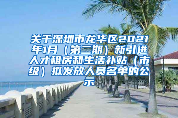 关于深圳市龙华区2021年1月（第二期）新引进人才租房和生活补贴（市级）拟发放人员名单的公示