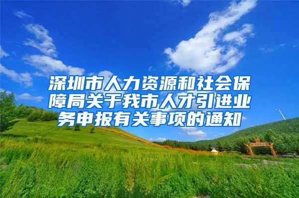 深圳市人力资源和社会保障局关于我市人才引进业务申报有关事项的通知