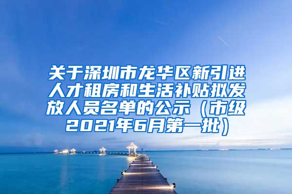 关于深圳市龙华区新引进人才租房和生活补贴拟发放人员名单的公示（市级2021年6月第一批）