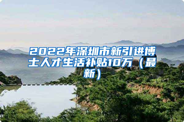 2022年深圳市新引进博士人才生活补贴10万（最新）