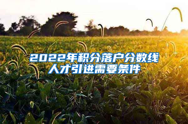 2022年积分落户分数线人才引进需要条件