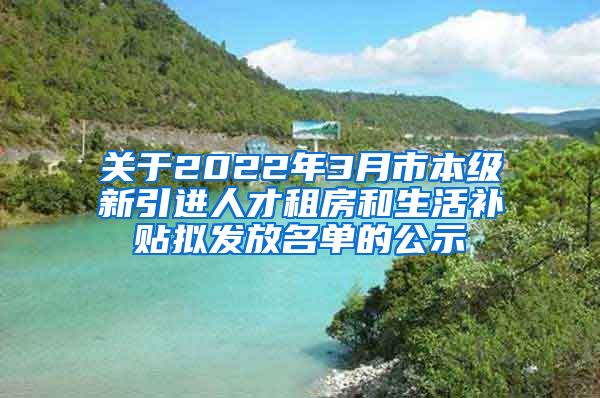 关于2022年3月市本级新引进人才租房和生活补贴拟发放名单的公示