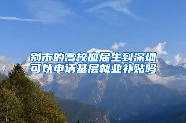 别市的高校应届生到深圳可以申请基层就业补贴吗