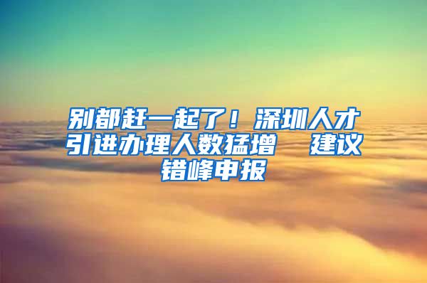 别都赶一起了！深圳人才引进办理人数猛增  建议错峰申报