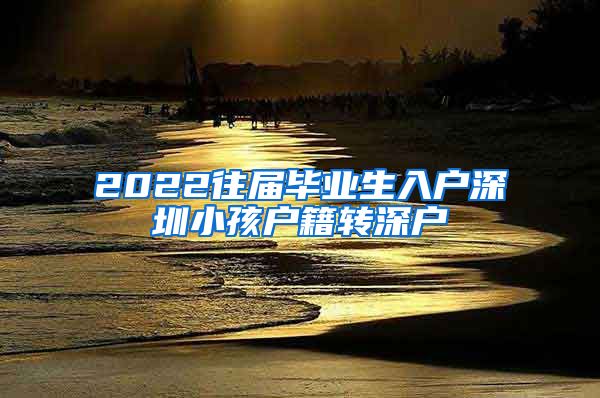 2022往届毕业生入户深圳小孩户籍转深户