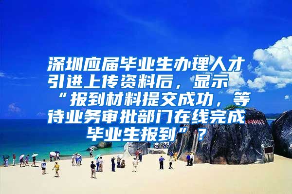 深圳应届毕业生办理人才引进上传资料后，显示“报到材料提交成功，等待业务审批部门在线完成毕业生报到”？