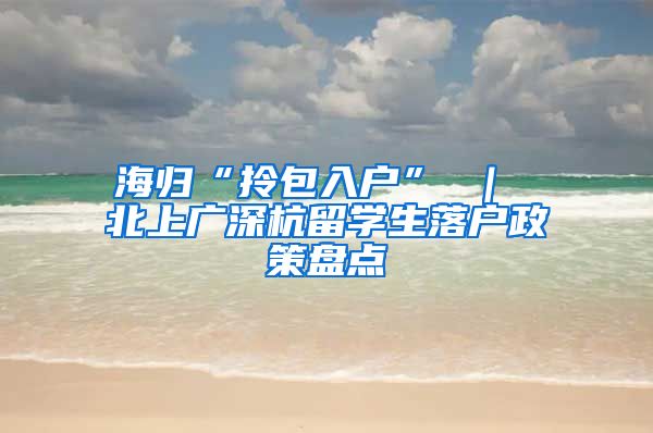 海归“拎包入户” ｜ 北上广深杭留学生落户政策盘点