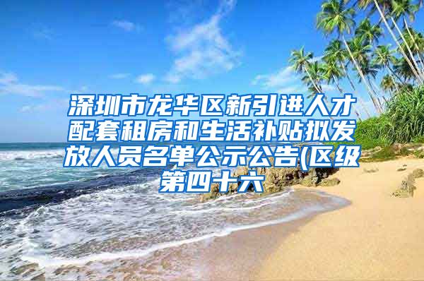 深圳市龙华区新引进人才配套租房和生活补贴拟发放人员名单公示公告(区级第四十六