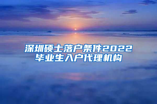 深圳硕士落户条件2022毕业生入户代理机构