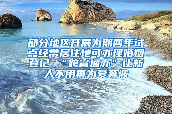 部分地区开展为期两年试点经常居住地可办理婚姻登记 “跨省通办”让新人不用再为爱奔波