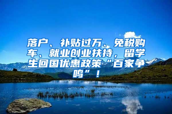 落户、补贴过万、免税购车、就业创业扶持，留学生回国优惠政策“百家争鸣”！