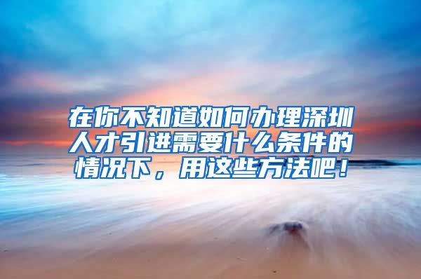 在你不知道如何办理深圳人才引进需要什么条件的情况下，用这些方法吧！