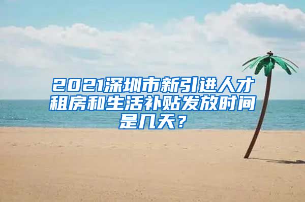 2021深圳市新引进人才租房和生活补贴发放时间是几天？