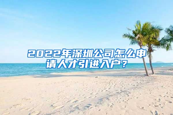 2022年深圳公司怎么申请人才引进入户？