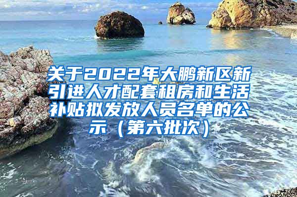 关于2022年大鹏新区新引进人才配套租房和生活补贴拟发放人员名单的公示（第六批次）