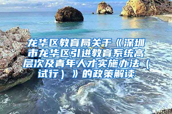 龙华区教育局关于《深圳市龙华区引进教育系统高层次及青年人才实施办法（试行）》的政策解读