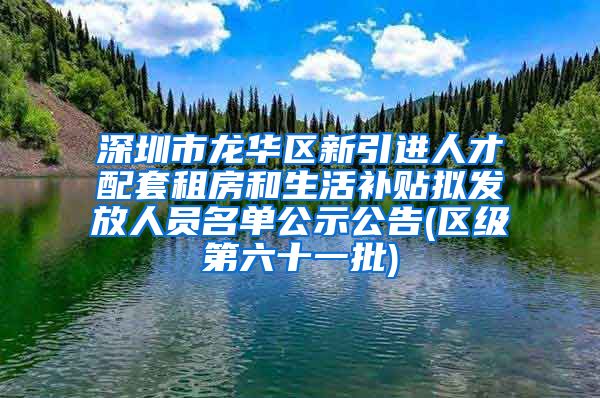 深圳市龙华区新引进人才配套租房和生活补贴拟发放人员名单公示公告(区级第六十一批)