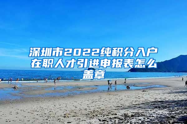 深圳市2022纯积分入户在职人才引进申报表怎么盖章