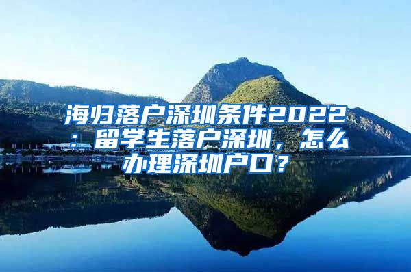 海归落户深圳条件2022：留学生落户深圳，怎么办理深圳户口？