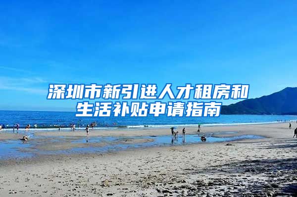 深圳市新引进人才租房和生活补贴申请指南