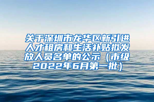 关于深圳市龙华区新引进人才租房和生活补贴拟发放人员名单的公示（市级2022年6月第一批）