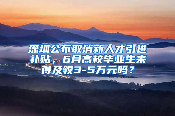 深圳公布取消新人才引进补贴，6月高校毕业生来得及领3-5万元吗？