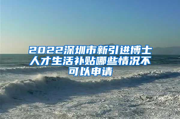 2022深圳市新引进博士人才生活补贴哪些情况不可以申请