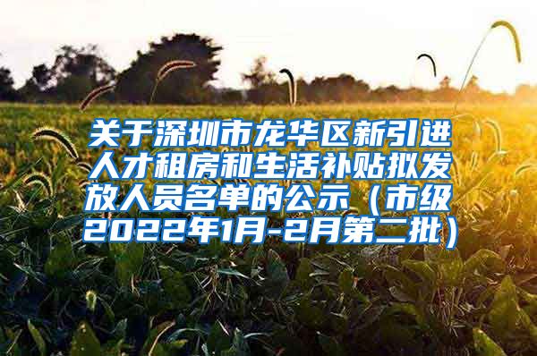 关于深圳市龙华区新引进人才租房和生活补贴拟发放人员名单的公示（市级2022年1月-2月第二批）