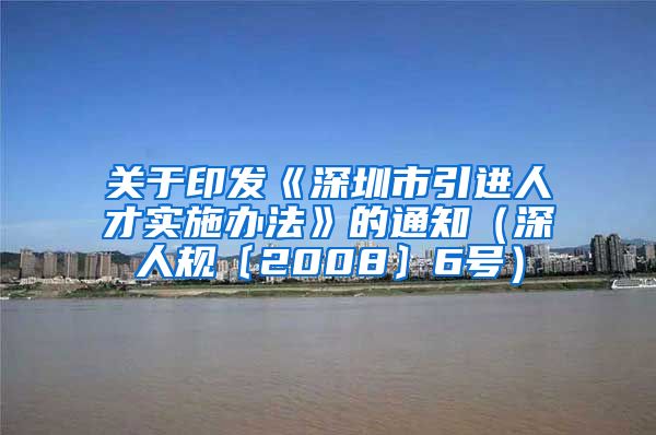 关于印发《深圳市引进人才实施办法》的通知（深人规〔2008〕6号）