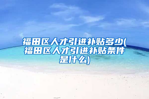 福田区人才引进补贴多少(福田区人才引进补贴条件是什么)