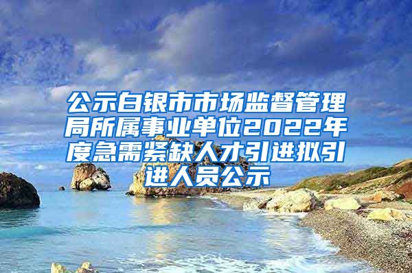 公示白银市市场监督管理局所属事业单位2022年度急需紧缺人才引进拟引进人员公示