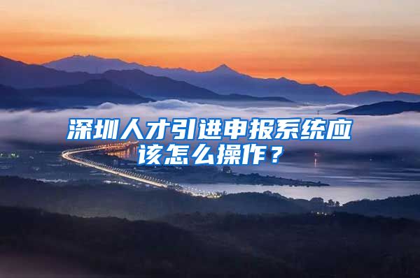 深圳人才引进申报系统应该怎么操作？